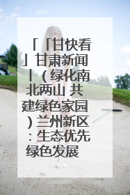 「甘快看」甘肃新闻丨（绿化南北两山 共建绿色家园）兰州新区：生态优先绿色发展 打造生态环保示范区