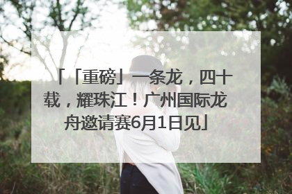 「重磅」一条龙，四十载，耀珠江！广州国际龙舟邀请赛6月1日见