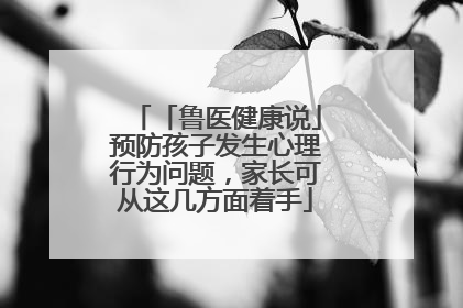「鲁医健康说」预防孩子发生心理行为问题，家长可从这几方面着手