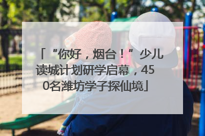“你好，烟台！”少儿读城计划研学启幕，450名潍坊学子探仙境