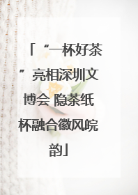 “一杯好茶”亮相深圳文博会 隐茶纸杯融合徽风皖韵