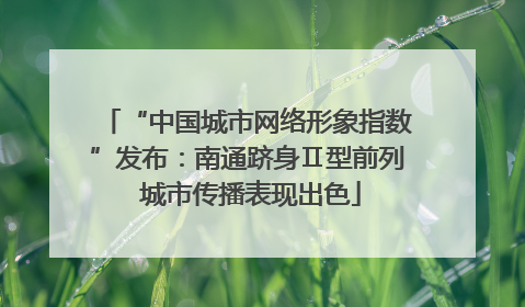 “中国城市网络形象指数”发布：南通跻身Ⅱ型前列 城市传播表现出色
