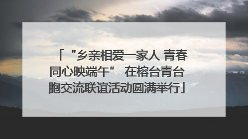 “乡亲相爱一家人 青春同心映端午” 在榕台青台胞交流联谊活动圆满举行