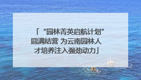 “园林菁英启航计划”圆满结营 为云南园林人才培养注入强劲动力