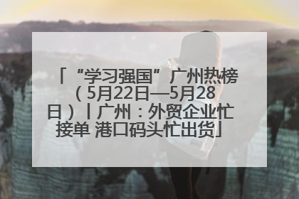 “学习强国”广州热榜（5月22日—5月28日）丨广州：外贸企业忙接单 港口码头忙出货