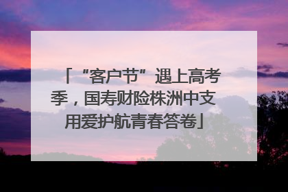 “客户节”遇上高考季，国寿财险株洲中支用爱护航青春答卷