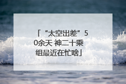“太空出差”50余天 神二十乘组最近在忙啥