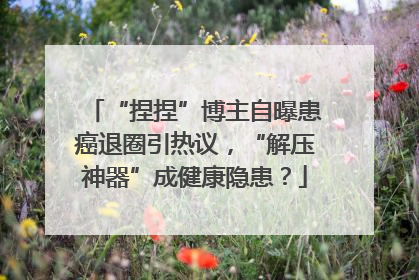 “捏捏”博主自曝患癌退圈引热议，“解压神器”成健康隐患？