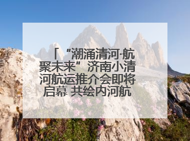 “潮涌清河·航聚未来”济南小清河航运推介会即将启幕 共绘内河航运发展新蓝图