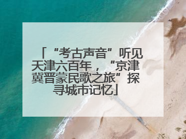 “考古声音”听见天津六百年，“京津冀晋蒙民歌之旅”探寻城市记忆