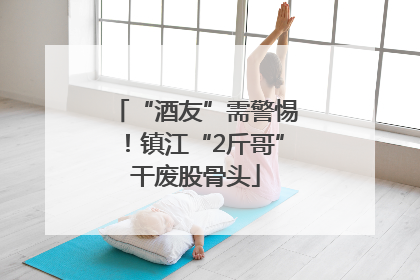 “酒友”需警惕！镇江“2斤哥”干废股骨头