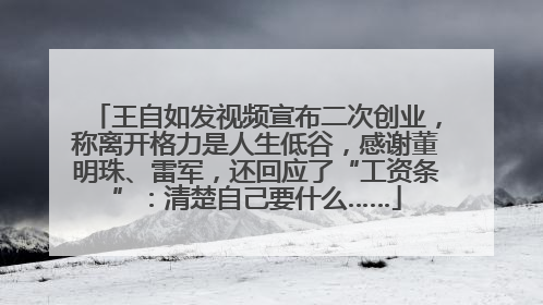 王自如发视频宣布二次创业，称离开格力是人生低谷，感谢董明珠、雷军，还回应了“工资条”：清楚自己要什么……