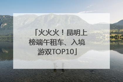 火火火！昆明上榜端午租车、入境游双TOP10