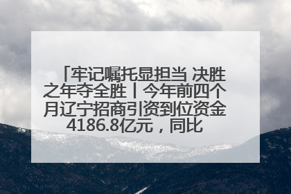 牢记嘱托显担当 决胜之年夺全胜丨今年前四个月辽宁招商引资到位资金4186.8亿元，同比增长17.4%