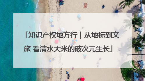 知识产权地方行｜从地标到文旅 看清水大米的破次元生长