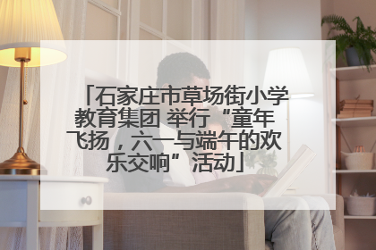 石家庄市草场街小学教育集团 举行“童年飞扬，六一与端午的欢乐交响”活动