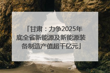 甘肃：力争2025年底全省新能源及新能源装备制造产值超千亿元