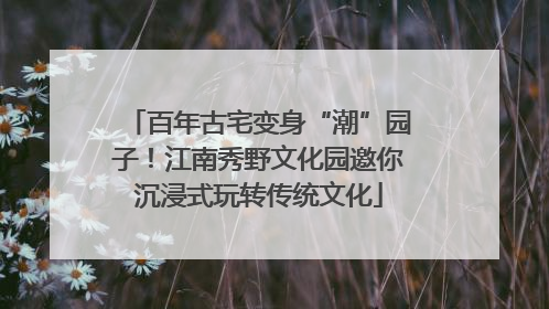 百年古宅变身“潮”园子！江南秀野文化园邀你沉浸式玩转传统文化