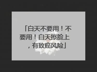 白天不要用！不要用！白天擦脸上，有致癌风险