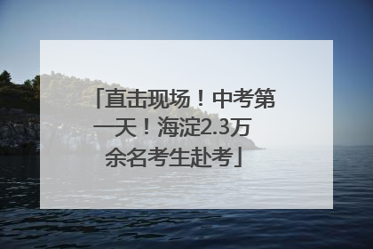 直击现场！中考第一天！海淀2.3万余名考生赴考