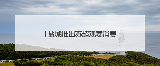 盐城推出苏超观赛消费大礼包，凭球票可享免费游景区、抽汽车大奖