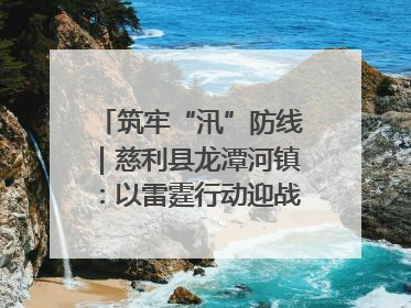 筑牢“汛”防线｜慈利县龙潭河镇：以雷霆行动迎战暴雨洪峰