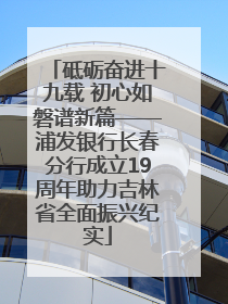 砥砺奋进十九载 初心如磐谱新篇——浦发银行长春分行成立19周年助力吉林省全面振兴纪实