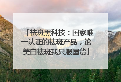 祛斑黑科技：国家唯一认证的祛斑产品，论美白祛斑我只服国货