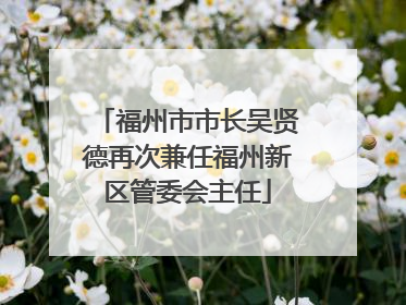 福州市市长吴贤德再次兼任福州新区管委会主任