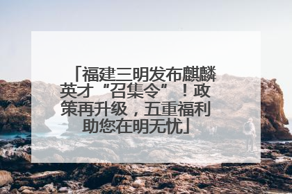 福建三明发布麒麟英才“召集令”！政策再升级，五重福利助您在明无忧