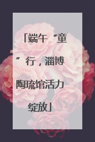 端午“童”行，淄博陶琉馆活力绽放