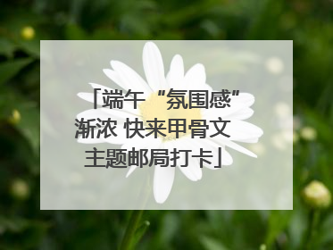 端午“氛围感”渐浓 快来甲骨文主题邮局打卡