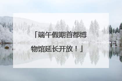 端午假期首都博物馆延长开放！