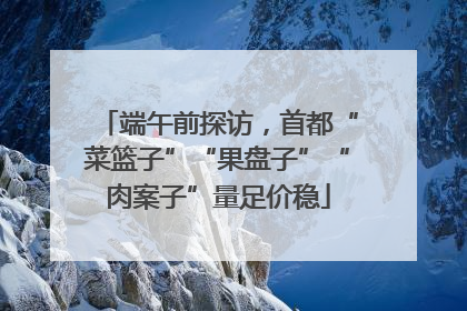 端午前探访，首都“菜篮子”“果盘子”“肉案子”量足价稳