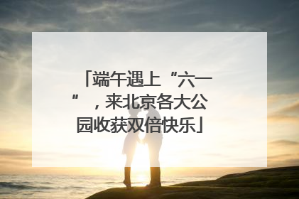端午遇上“六一”，来北京各大公园收获双倍快乐