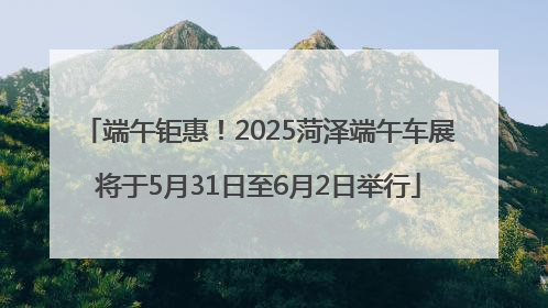 端午钜惠！2025菏泽端午车展将于5月31日至6月2日举行