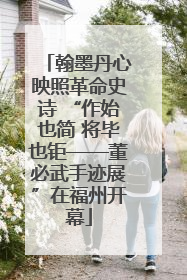 翰墨丹心映照革命史诗 “作始也简 将毕也钜——董必武手迹展”在福州开幕