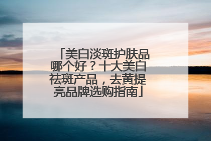 美白淡斑护肤品哪个好？十大美白祛斑产品，去黄提亮品牌选购指南