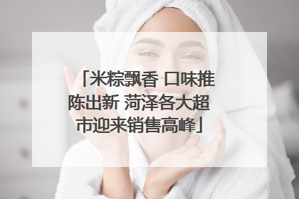 米粽飘香 口味推陈出新 菏泽各大超市迎来销售高峰