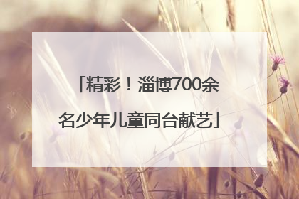 精彩！淄博700余名少年儿童同台献艺