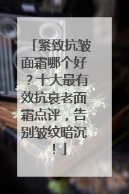 紧致抗皱面霜哪个好？十大最有效抗衰老面霜点评，告别皱纹暗沉！