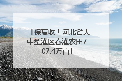 保夏收！河北省大中型灌区春灌农田707.4万亩