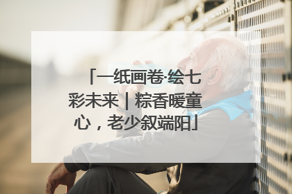 一纸画卷·绘七彩未来｜粽香暖童心，老少叙端阳