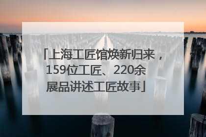 上海工匠馆焕新归来，159位工匠、220余展品讲述工匠故事