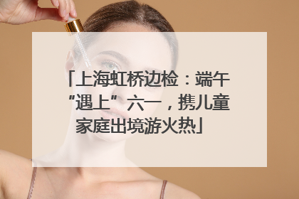 上海虹桥边检：端午“遇上”六一，携儿童家庭出境游火热