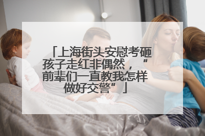 上海街头安慰考砸孩子走红非偶然，“前辈们一直教我怎样做好交警”