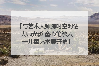 与艺术大师跨时空对话 大师光影·童心笔触六一儿童艺术展开幕