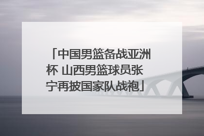 中国男篮备战亚洲杯 山西男篮球员张宁再披国家队战袍