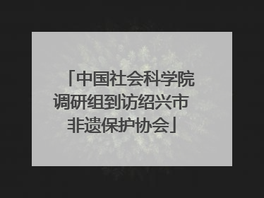 中国社会科学院调研组到访绍兴市非遗保护协会
