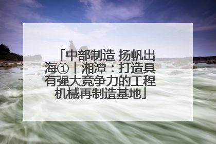 中部制造 扬帆出海①丨湘潭：打造具有强大竞争力的工程机械再制造基地